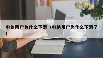 电信用户为什么下滑（电信用户为什么下滑了）