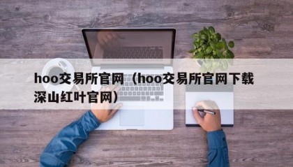 hoo交易所官网（hoo交易所官网下载 深山红叶官网）