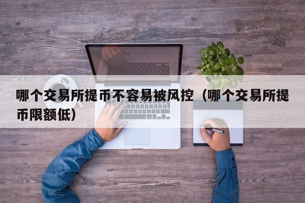 哪个交易所提币不容易被风控(哪个交易所提币限额低)