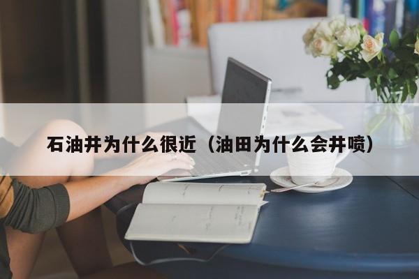 石油井为什么很近(油田为什么会井喷)