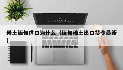 稀土缅甸进口为什么（缅甸稀土出口禁令最新）