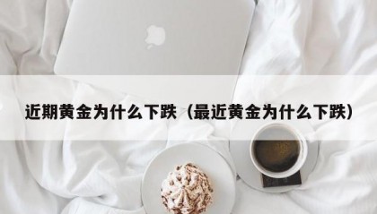 近期黄金为什么下跌（最近黄金为什么下跌）