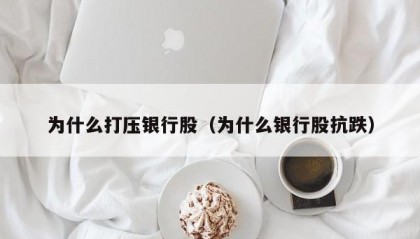 为什么打压银行股（为什么银行股抗跌）